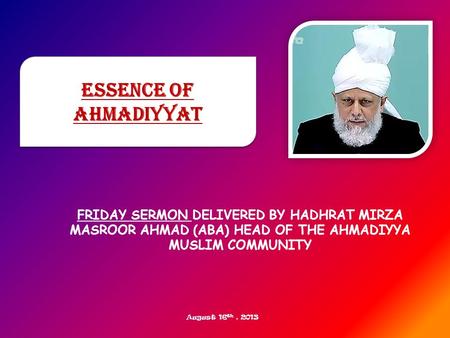 FRIDAY SERMON DELIVERED BY HADHRAT MIRZA MASROOR AHMAD (ABA) HEAD OF THE AHMADIYYA MUSLIM COMMUNITY Essence of Ahmadiyyat August 16 th, 2013.