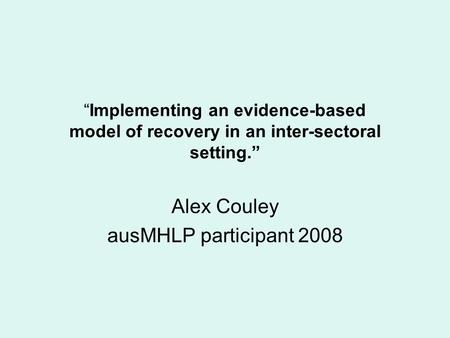 “Implementing an evidence-based model of recovery in an inter-sectoral setting.” Alex Couley ausMHLP participant 2008.