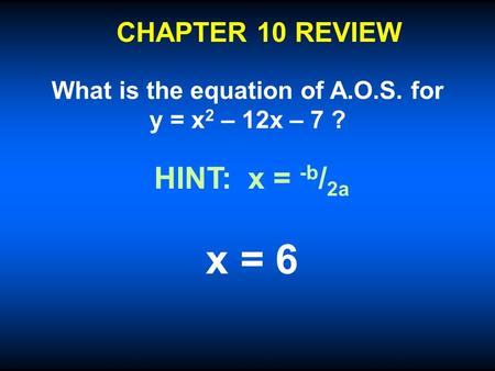 CHAPTER 10 REVIEW What is the equation of A.O.S. for y = x 2 – 12x – 7 ? x = 6 HINT: x = -b / 2a.