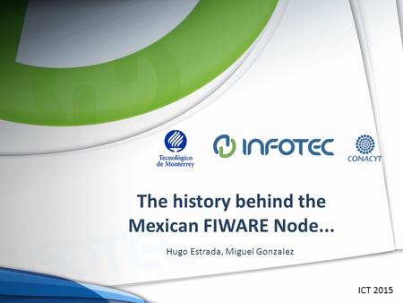 The history behind the Mexican FIWARE Node... ICT 2015 Hugo Estrada, Miguel Gonzalez.