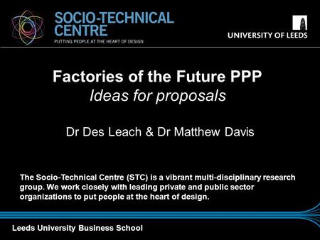 Leeds University Business School Dr Des Leach & Dr Matthew Davis Factories of the Future PPP Ideas for proposals The Socio-Technical Centre (STC) is a.