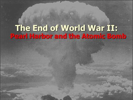 The End of World War II: Pearl Harbor and the Atomic Bomb.