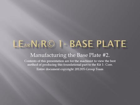 Manufacturing the Base Plate #2. Contents of this presentation are for the machinist to view the best method of producing this foundational part to the.