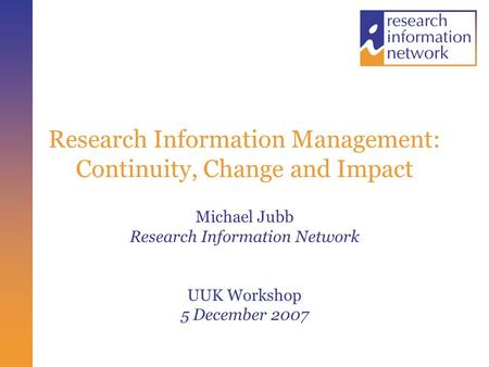 Research Information Management: Continuity, Change and Impact Michael Jubb Research Information Network UUK Workshop 5 December 2007.