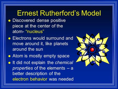Ernest Rutherford’s Model l Discovered dense positive piece at the center of the atom- “nucleus” l Electrons would surround and move around it, like planets.