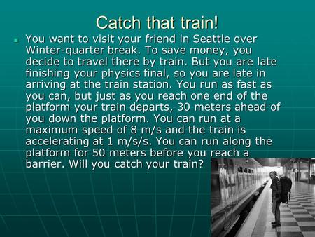 Catch that train! You want to visit your friend in Seattle over Winter-quarter break. To save money, you decide to travel there by train. But you are late.