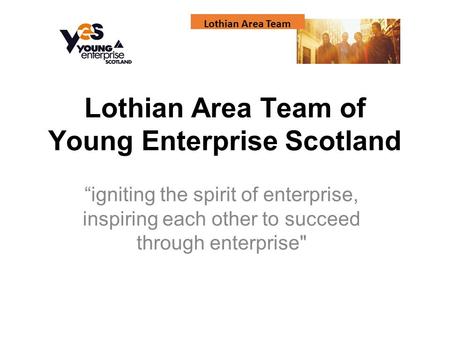 Lothian Area Team Lothian Area Team of Young Enterprise Scotland “igniting the spirit of enterprise, inspiring each other to succeed through enterprise