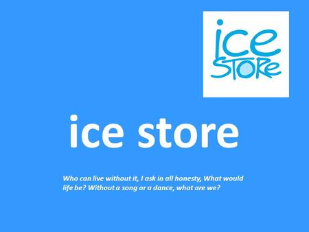 Ice store Who can live without it, I ask in all honesty, What would life be? Without a song or a dance, what are we?