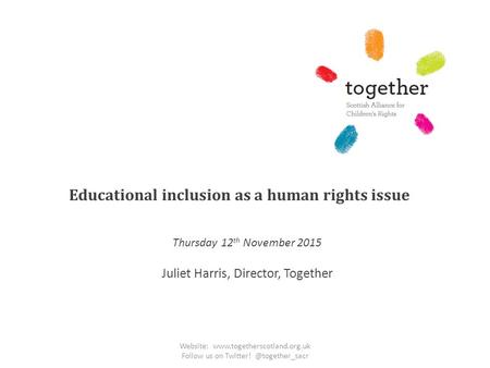 Educational inclusion as a human rights issue Thursday 12 th November 2015 Juliet Harris, Director, Together Website: www.togetherscotland.org.uk Follow.