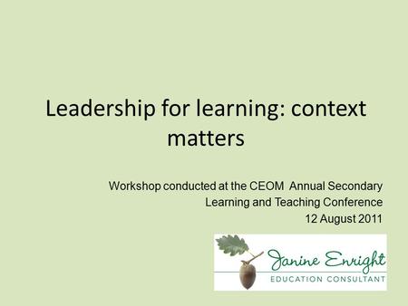 Leadership for learning: context matters Workshop conducted at the CEOM Annual Secondary Learning and Teaching Conference 12 August 2011.