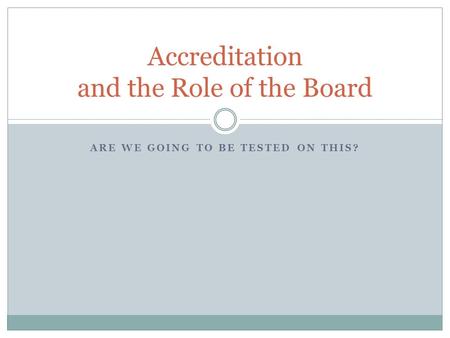 ARE WE GOING TO BE TESTED ON THIS? Accreditation and the Role of the Board.