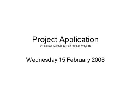 Project Application 6 th edition Guidebook on APEC Projects Wednesday 15 February 2006.