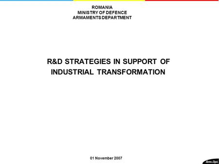 R&D STRATEGIES IN SUPPORT OF INDUSTRIAL TRANSFORMATION Arm.Dpt. ROMANIA MINISTRY OF DEFENCE ARMAMENTS DEPARTMENT 01 November 2007.