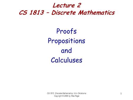 CS 1813 Discrete Mathematics, Univ Oklahoma Copyright © 2000 by Rex Page 1 Lecture 2 CS 1813 – Discrete Mathematics Proofs Propositions and Calculuses.