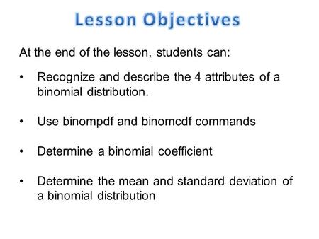 At the end of the lesson, students can: Recognize and describe the 4 attributes of a binomial distribution. Use binompdf and binomcdf commands Determine.