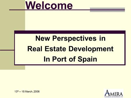 13 th – 15 March, 2006 New Perspectives in Real Estate Development In Port of Spain Welcome.