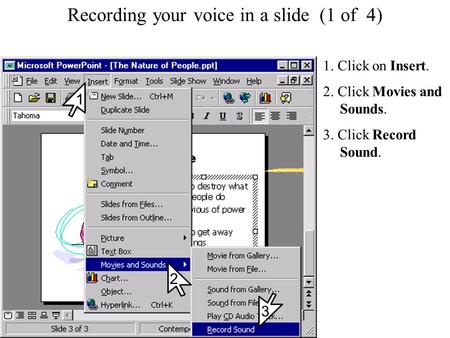 Recording your voice in a slide Recording your voice in a slide (1 of 4) 1. Click on Insert. 2. Click Movies and Sounds. 3. Click Record Sound. 2 1 3.