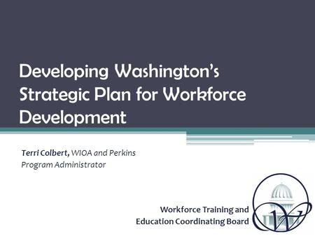 Workforce Training and Education Coordinating Board Developing Washington’s Strategic Plan for Workforce Development Terri Colbert, WIOA and Perkins Program.