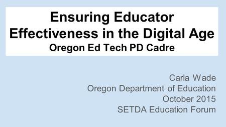 Ensuring Educator Effectiveness in the Digital Age Oregon Ed Tech PD Cadre Carla Wade Oregon Department of Education October 2015 SETDA Education Forum.