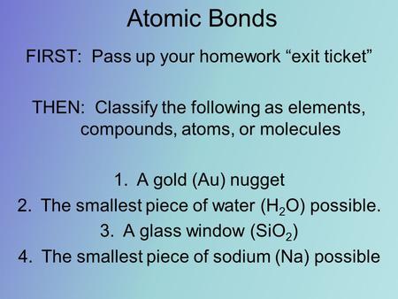 Atomic Bonds FIRST: Pass up your homework “exit ticket” THEN: Classify the following as elements, compounds, atoms, or molecules 1.A gold (Au) nugget 2.The.