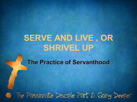 SERVE AND LIVE, OR SHRIVEL UP The Practice of Servanthood.