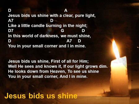 D A Jesus bids us shine with a clear, pure light, A7 D Like a little candle burning in the night; D7 G D In this world of darkness, we must shine, D A7.
