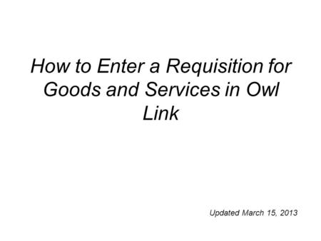 How to Enter a Requisition for Goods and Services in Owl Link Updated March 15, 2013.