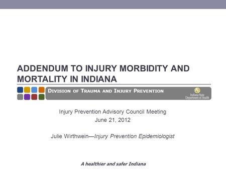 A healthier and safer Indiana ADDENDUM TO INJURY MORBIDITY AND MORTALITY IN INDIANA Injury Prevention Advisory Council Meeting June 21, 2012 Julie Wirthwein—Injury.