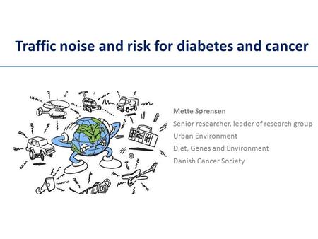 Traffic noise and risk for diabetes and cancer Mette Sørensen Senior researcher, leader of research group Urban Environment Diet, Genes and Environment.