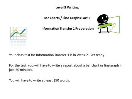 Level 3 Writing Bar Charts / Line Graphs Part 2 Information Transfer 1 Preparation Your class test for Information Transfer 1 is in Week 2. Get ready!