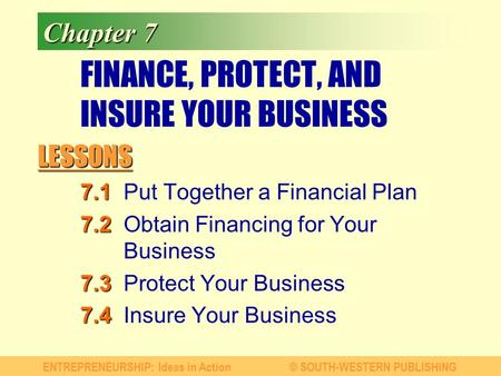 LESSONS ENTREPRENEURSHIP: Ideas in Action© SOUTH-WESTERN PUBLISHING Chapter 7 FINANCE, PROTECT, AND INSURE YOUR BUSINESS 7.1 7.1Put Together a Financial.
