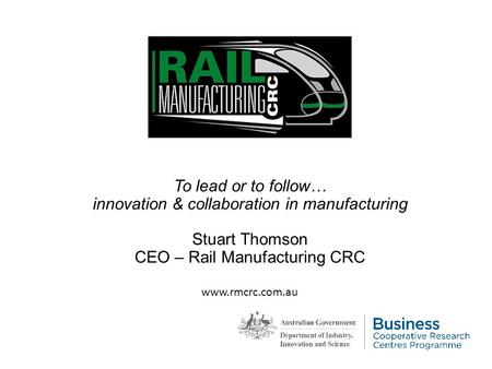 To lead or to follow… innovation & collaboration in manufacturing Stuart Thomson CEO – Rail Manufacturing CRC www.rmcrc.com.au.