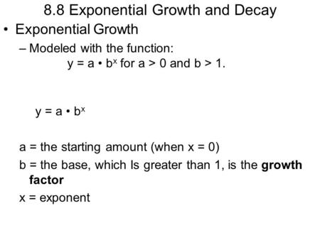 8.8 Exponential Growth and Decay Exponential Growth –Modeled with the function: y = a b x for a > 0 and b > 1. y = a b x a = the starting amount (when.