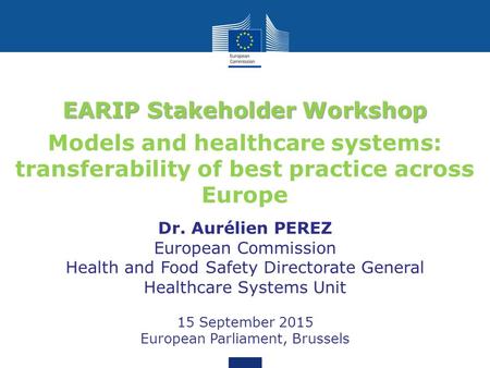 EARIP Stakeholder Workshop Models and healthcare systems: transferability of best practice across Europe Dr. Aurélien PEREZ European Commission Health.