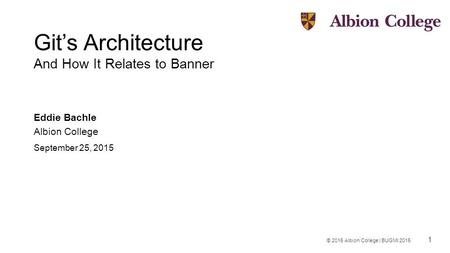 1 © 2015 Albion College | BUGMI 2015 Git’s Architecture And How It Relates to Banner Eddie Bachle Albion College September 25, 2015.