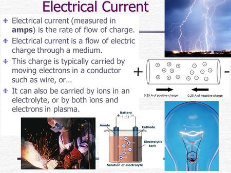 Electrical Current Electrical current (measured in amps) is the rate of flow of charge. Electrical current is a flow of electric charge through a medium.