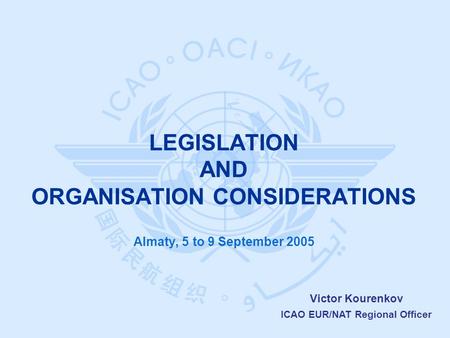 Victor Kourenkov ICAO EUR/NAT Regional Officer Almaty, 5 to 9 September 2005 LEGISLATION AND ORGANISATION CONSIDERATIONS.