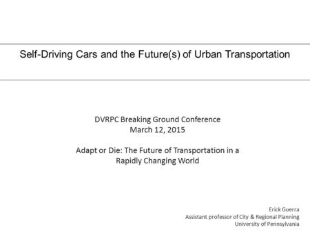 Self-Driving Cars and the Future(s) of Urban Transportation Erick Guerra Assistant professor of City & Regional Planning University of Pennsylvania DVRPC.