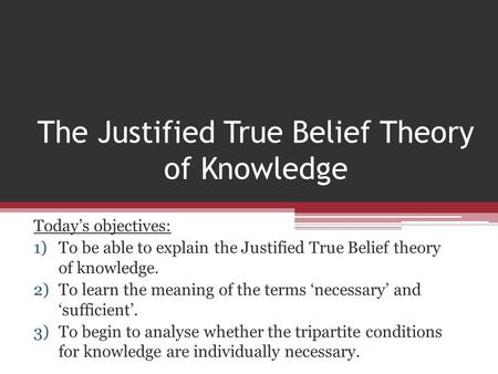 The Justified True Belief Theory of Knowledge Today’s objectives: 1)To be able to explain the Justified True Belief theory of knowledge. 2)To learn the.