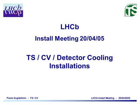 Paolo Guglielmini - TS / CV LHCb Install Meeting - 20/04/2005 LHCb Install Meeting 20/04/05 TS / CV / Detector Cooling Installations.