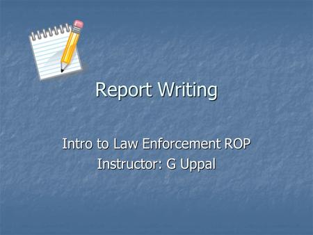 Report Writing Intro to Law Enforcement ROP Instructor: G Uppal.