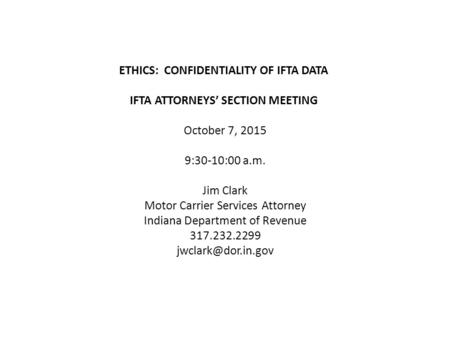 ETHICS: CONFIDENTIALITY OF IFTA DATA IFTA ATTORNEYS’ SECTION MEETING October 7, 2015 9:30-10:00 a.m. Jim Clark Motor Carrier Services Attorney Indiana.