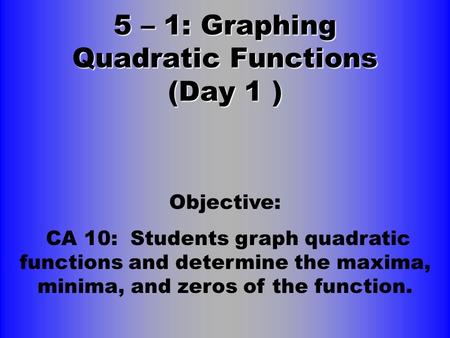 5 – 1: Graphing Quadratic Functions (Day 1 ) Objective: CA 10: Students graph quadratic functions and determine the maxima, minima, and zeros of the function.