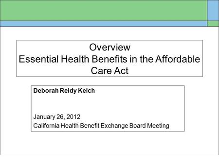 Overview Essential Health Benefits in the Affordable Care Act Deborah Reidy Kelch January 26, 2012 California Health Benefit Exchange Board Meeting.