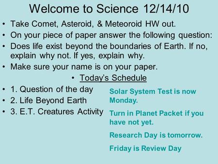 Welcome to Science 12/14/10 Take Comet, Asteroid, & Meteoroid HW out. On your piece of paper answer the following question: Does life exist beyond the.