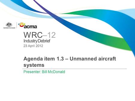 WRC–12 Industry Debrief 23 April 2012 Agenda item 1.3 – Unmanned aircraft systems Presenter: Bill McDonald.