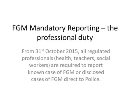 FGM Mandatory Reporting – the professional duty From 31 st October 2015, all regulated professionals (health, teachers, social workers) are required to.