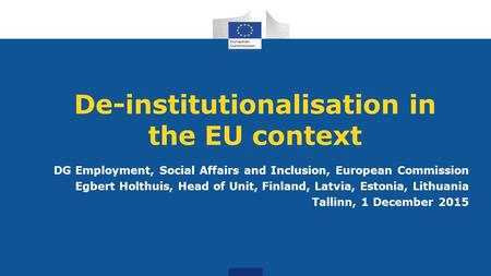 De-institutionalisation in the EU context DG Employment, Social Affairs and Inclusion, European Commission Egbert Holthuis, Head of Unit, Finland, Latvia,