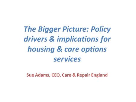 The Bigger Picture: Policy drivers & implications for housing & care options services Sue Adams, CEO, Care & Repair England.