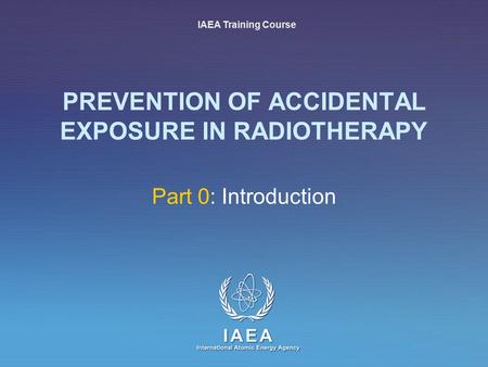 IAEA International Atomic Energy Agency PREVENTION OF ACCIDENTAL EXPOSURE IN RADIOTHERAPY Part 0: Introduction IAEA Training Course.